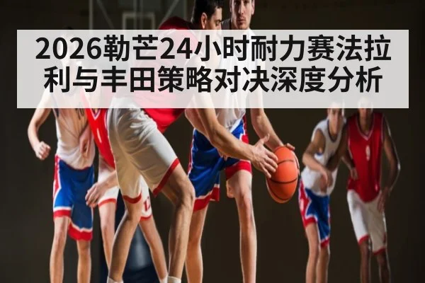 2026勒芒24小时耐力赛法拉利与丰田策略对决深度分析