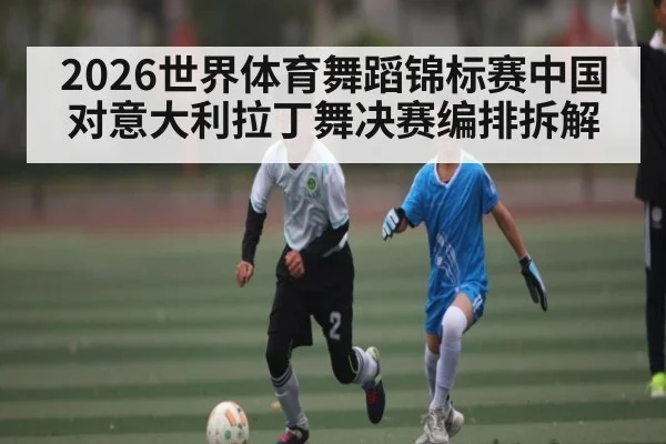 2026世界体育舞蹈锦标赛中国对意大利拉丁舞决赛编排拆解